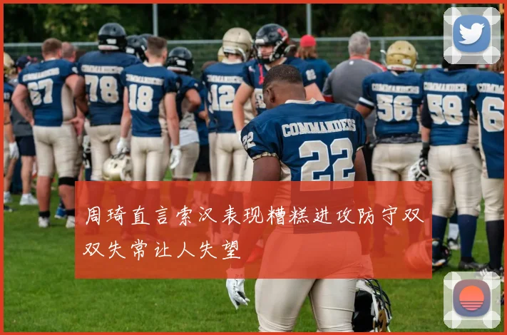 周琦直言索汉表现糟糕进攻防守双双失常让人失望